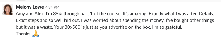 I’m 38% through part 1 of the course. It’s amazing. Exactly what I was after. Details. Exact steps and so well laid out. I was worried about spending the money. I’ve bought other things but it was a waste . Your 30x500 is just as you advertise on the box. I’m so grateful. Thanks.